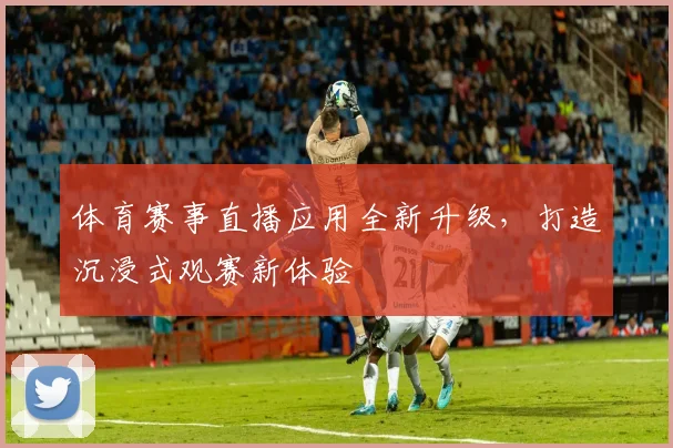 体育赛事直播应用全新升级，打造沉浸式观赛新体验