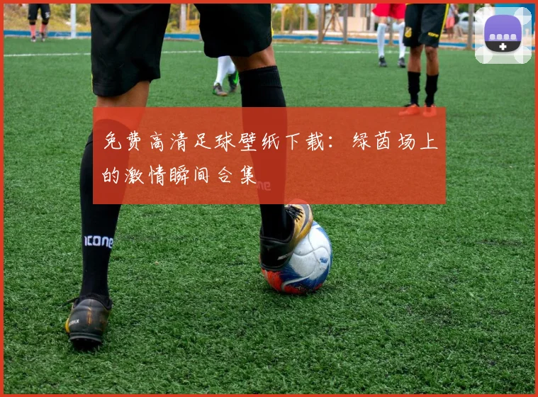 免费高清足球壁纸下载：绿茵场上的激情瞬间合集