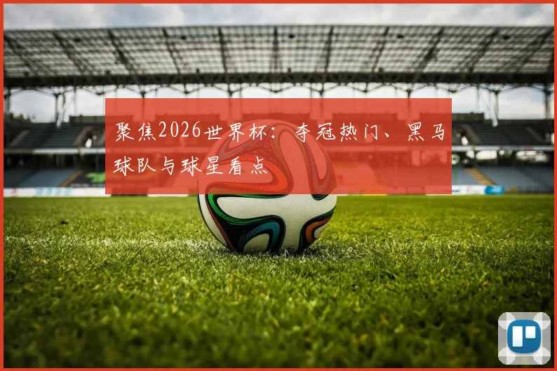 聚焦2026世界杯：夺冠热门、黑马球队与球星看点