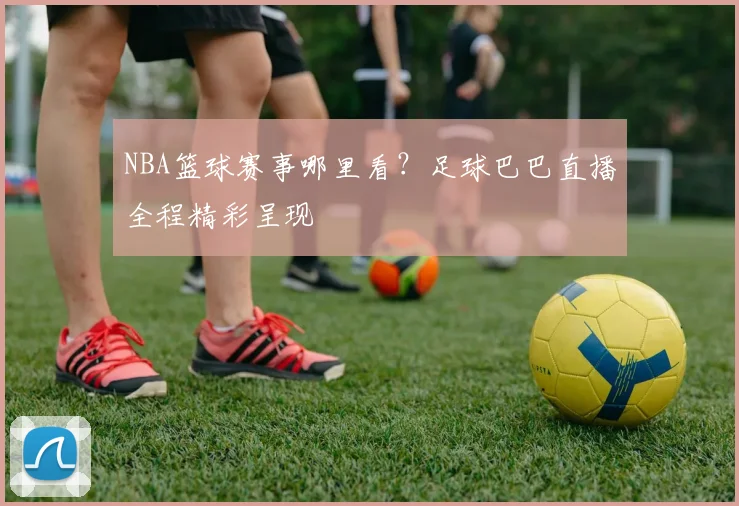 NBA篮球赛事哪里看？足球巴巴直播全程精彩呈现