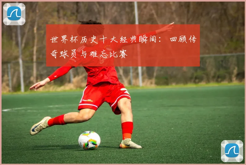 世界杯历史十大经典瞬间：回顾传奇球员与难忘比赛