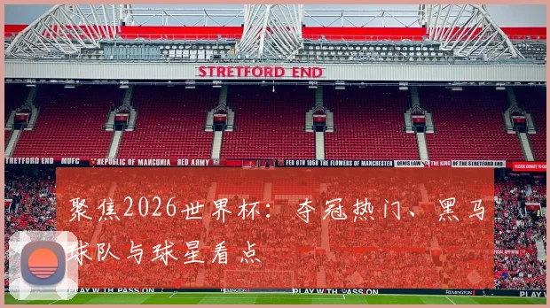 聚焦2026世界杯：夺冠热门、黑马球队与球星看点